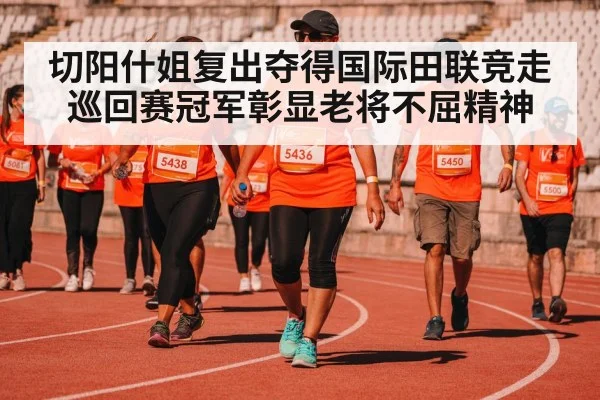 切阳什姐复出夺得国际田联竞走巡回赛冠军彰显老将不屈精神