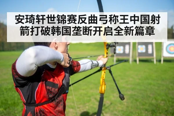 安琦轩世锦赛反曲弓称王中国射箭打破韩国垄断开启全新篇章