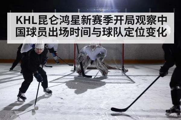 KHL昆仑鸿星新赛季开局观察中国球员出场时间与球队定位变化